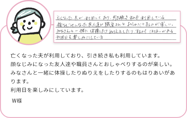 亡くなった夫が利用しており、引き続き私も利用しています。
顔なじみになった友人達や職員さんとおしゃべりするのが楽しい。
みなさんと一緒に体操したりぬりえをしたりするのもはりあいがあります。
利用日を楽しみにしています。W様