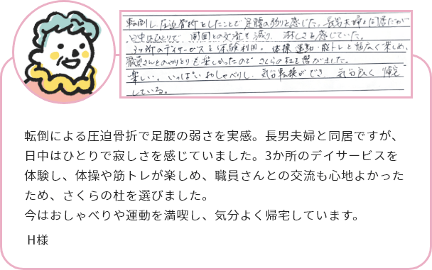 転倒による圧迫骨折で足腰の弱さを実感。長男夫婦と同居ですが、日中はひとりで寂しさを感じていました。3か所のデイサービスを体験し、体操や筋トレが楽しめ、職員さんとの交流も心地よかったため、さくらの杜を選びました。
今はおしゃべりや運動を満喫し、気分よく帰宅しています。H様